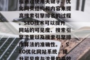 SEO优化网站系统是指通过使用关键字、优化网页结构和内容来提高搜索引擎排名的过程。SEO技术可以提升网站的可见度、搜索引擎流量以及搜索引擎排序算法的准确性。,SEO优化网站系统,提升可见度与流量的高效手段 SEO优化网站系统是指通过使用关键字、优化网页结构和内容来提高搜索引擎排名的过程。SEO技术可以提升网站的可见度、搜索引擎流量以及搜索引擎排序算法的准确性。,SEO优化网站系统,提升可见度与流量的高效手段