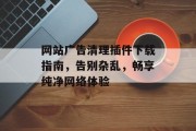 网站广告清理插件下载指南,告别杂乱,畅享纯净网络体验 网站广告清理插件下载指南,告别杂乱,畅享纯净网络体验
