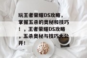 玩王者荣耀DS攻略,掌握五杀的奥秘和技巧!,王者荣耀DS攻略,五杀奥秘与技巧大公开! 玩王者荣耀DS攻略,掌握五杀的奥秘和技巧!,王者荣耀DS攻略,五杀奥秘与技巧大公开!