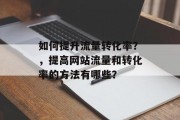 如何提升流量转化率?,提高网站流量和转化率的方法有哪些? 如何提升流量转化率?,提高网站流量和转化率的方法有哪些?