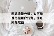 网站流量分析,如何精准把握用户行为,提升网站效益 网站流量分析,如何精准把握用户行为,提升网站效益
