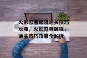 火影忍者破晓通关技巧攻略,火影忍者破晓,通关技巧攻略全解析 火影忍者破晓通关技巧攻略,火影忍者破晓,通关技巧攻略全解析