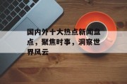 国内外十大热点新闻盘点,聚焦时事,洞察世界风云 国内外十大热点新闻盘点,聚焦时事,洞察世界风云