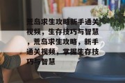 荒岛求生攻略新手通关视频,生存技巧与智慧,荒岛求生攻略,新手通关视频,掌握生存技巧与智慧 荒岛求生攻略新手通关视频,生存技巧与智慧,荒岛求生攻略,新手通关视频,掌握生存技巧与智慧