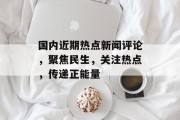 国内近期热点新闻评论,聚焦民生,关注热点,传递正能量 国内近期热点新闻评论,聚焦民生,关注热点,传递正能量
