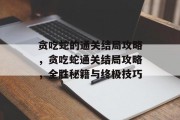 贪吃蛇的通关结局攻略，贪吃蛇通关结局攻略，全胜秘籍与终极技巧