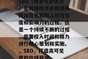SEO(搜索引擎优化)是利用技术手段提高网站在互联网上的可见度和影响力的过程。这是一个持续不断的过程,需要投入时间和精力进行精心策划和实施。,SEO,打造高可见度的在线商城 SEO(搜索引擎优化)是利用技术手段提高网站在互联网上的可见度和影响力的过程。这是一个持续不断的过程,需要投入时间和精力进行精心策划和实施。,SEO,打造高可见度的在线商城