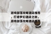 游戏部落攻略酒店推荐，打造梦幻酒店之旅，游戏部落攻略酒店推荐