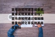 亚马逊如何通过提升流量来实现其商业目标，亚马逊如何通过增加搜索量和转化率实现其商业目标