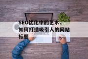 SEO优化中的艺术,如何打造吸引人的网站标题 SEO优化中的艺术,如何打造吸引人的网站标题