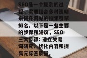 SEO是一个复杂的过程,需要结合多种策略来提升网站的搜索引擎排名。以下是一些主要的步骤和建议,SEO三大步骤: 建立关键词研究、优化内容和提高元标签质量。 SEO是一个复杂的过程,需要结合多种策略来提升网站的搜索引擎排名。以下是一些主要的步骤和建议,SEO三大步骤: 建立关键词研究、优化内容和提高元标签质量。