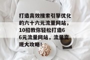 打造高效搜索引擎优化的六十六元流量网站,10招教你轻松打造66元流量网站,流量变现大攻略! 打造高效搜索引擎优化的六十六元流量网站,10招教你轻松打造66元流量网站,流量变现大攻略!