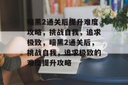 暗黑2通关后提升难度攻略，挑战自我，追求极致，暗黑2通关后，挑战自我，追求极致的难度提升攻略