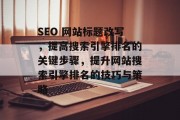 SEO 网站标题改写,提高搜索引擎排名的关键步骤,提升网站搜索引擎排名的技巧与策略 SEO 网站标题改写,提高搜索引擎排名的关键步骤,提升网站搜索引擎排名的技巧与策略