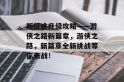 新征途升级攻略——游侠之路新篇章,游侠之路,新篇章全新挑战等你来战! 新征途升级攻略——游侠之路新篇章,游侠之路,新篇章全新挑战等你来战!