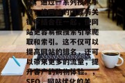 SEO是指搜索引擎优化,通过一系列技术手段,将网站的内容与关键字结合在一起,使网站更容易被搜索引擎爬取和索引。这不仅可以提高网站的排名,还可以带来更多的流量,提升客户的购物体验。,SEO,网站优化的关键技巧 SEO是指搜索引擎优化,通过一系列技术手段,将网站的内容与关键字结合在一起,使网站更容易被搜索引擎爬取和索引。这不仅可以提高网站的排名,还可以带来更多的流量,提升客户的购物体验。,SEO,网站优化的关键技巧