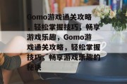 Gomo游戏通关攻略,轻松掌握技巧,畅享游戏乐趣,Gomo游戏通关攻略,轻松掌握技巧,畅享游戏乐趣的秘诀 Gomo游戏通关攻略,轻松掌握技巧,畅享游戏乐趣,Gomo游戏通关攻略,轻松掌握技巧,畅享游戏乐趣的秘诀