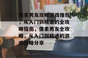 像素男友攻略游戏推荐，从入门到精通的全攻略指南，像素男友全攻略，从入门到精通的游戏策略分享
