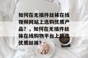 如何在无插件丝袜在线视频网站上选购优质产品?,如何在无插件丝袜在线购物平台上挑选优质丝袜? 如何在无插件丝袜在线视频网站上选购优质产品?,如何在无插件丝袜在线购物平台上挑选优质丝袜?