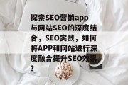 探索SEO营销app与网站SEO的深度结合,SEO实战,如何将APP和网站进行深度融合提升SEO效果? 探索SEO营销app与网站SEO的深度结合,SEO实战,如何将APP和网站进行深度融合提升SEO效果?