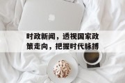 时政新闻,透视国家政策走向,把握时代脉搏 时政新闻,透视国家政策走向,把握时代脉搏