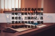 三国战记吕蒙通关视频攻略,策略与技巧的完美结合,三国战记,吕蒙通关视频攻略,策略与技巧的完美融合 三国战记吕蒙通关视频攻略,策略与技巧的完美结合,三国战记,吕蒙通关视频攻略,策略与技巧的完美融合