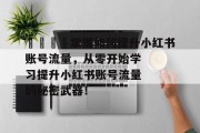 🚀掌握如何提升小红书账号流量,从零开始学习提升小红书账号流量的秘密武器! 🚀掌握如何提升小红书账号流量,从零开始学习提升小红书账号流量的秘密武器!