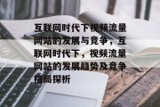 互联网时代下视频流量网站的发展与竞争，互联网时代下，视频流量网站的发展趋势及竞争格局探析