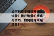如何利用手机提升网站流量?提升流量的策略与技巧,如何提升网站流量?