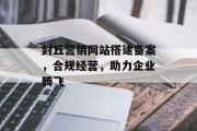 封丘营销网站搭建备案,合规经营,助力企业腾飞 封丘营销网站搭建备案,合规经营,助力企业腾飞