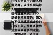 SEO(搜索引擎优化)是指通过提高网站的在搜索结果中的排名和可见度,以提高网站被人们访问的机会。对于任何企业来说,SEO都是非常重要的,因为这不仅能够提升企业的在线形象,而且还能为企业带来更多的流量。,SEO秘籍,如何提高网站排名和可见度,吸引流量 SEO(搜索引擎优化)是指通过提高网站的在搜索结果中的排名和可见度,以提高网站被人们访问的机会。对于任何企业来说,SEO都是非常重要的,因为这不仅能够提升企业的在线形象,而且还能为企业带来更多的流量。,SEO秘籍,如何提高网站排名和可见度,吸引流量