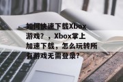 如何快速下载Xbox游戏?,Xbox掌上加速下载,怎么玩转所有游戏无需登录? 如何快速下载Xbox游戏?,Xbox掌上加速下载,怎么玩转所有游戏无需登录?