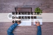 探索未知的冒险之旅,Gris通关攻略视频全解析 探索未知的冒险之旅,Gris通关攻略视频全解析