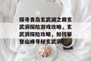 探寻青岛玄武湖之巅玄武洞探险游戏攻略,玄武洞探险攻略,如何攀登山峰寻秘玄武洞! 探寻青岛玄武湖之巅玄武洞探险游戏攻略,玄武洞探险攻略,如何攀登山峰寻秘玄武洞!