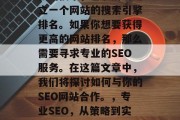 SEO是一项复杂且重要的技术,它涉及到建立一个网站的搜索引擎排名。如果你想要获得更高的网站排名,那么需要寻求专业的SEO服务。在这篇文章中,我们将探讨如何与你的SEO网站合作。,专业SEO,从策略到实施,让您的网站提高排名! SEO是一项复杂且重要的技术,它涉及到建立一个网站的搜索引擎排名。如果你想要获得更高的网站排名,那么需要寻求专业的SEO服务。在这篇文章中,我们将探讨如何与你的SEO网站合作。,专业SEO,从策略到实施,让您的网站提高排名!