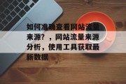 如何准确查看网站流量来源?,网站流量来源分析,使用工具获取最新数据 如何准确查看网站流量来源?,网站流量来源分析,使用工具获取最新数据