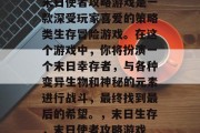 末日使者攻略游戏是一款深受玩家喜爱的策略类生存冒险游戏。在这个游戏中,你将扮演一个末日幸存者,与各种变异生物和神秘的元素进行战斗,最终找到最后的希望。,末日生存,末日使者攻略游戏 末日使者攻略游戏是一款深受玩家喜爱的策略类生存冒险游戏。在这个游戏中,你将扮演一个末日幸存者,与各种变异生物和神秘的元素进行战斗,最终找到最后的希望。,末日生存,末日使者攻略游戏