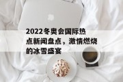 2022冬奥会国际热点新闻盘点,激情燃烧的冰雪盛宴 2022冬奥会国际热点新闻盘点,激情燃烧的冰雪盛宴