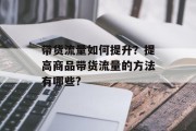 带货流量如何提升?提高商品带货流量的方法有哪些? 带货流量如何提升?提高商品带货流量的方法有哪些?