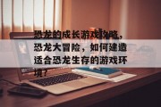 恐龙的成长游戏攻略，恐龙大冒险，如何建造适合恐龙生存的游戏环境?