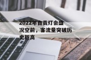 2022年自贡灯会盛况空前,客流量突破历史新高 2022年自贡灯会盛况空前,客流量突破历史新高