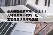 小儿哮喘游戏攻略,👶儿哮喘游戏小技巧,让宝宝健康快乐呼吸无阻!| 小儿哮喘游戏攻略,👶儿哮喘游戏小技巧,让宝宝健康快乐呼吸无阻!|