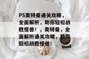 PS奥特曼通关攻略，全面解析，助你轻松战胜怪兽！，奥特曼，全面解析通关攻略，助你轻松战胜怪兽！