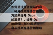 如何通过优化网站内容、利用社交媒体营销等方式来提升 Ozon的流量?,提升 Ozon流量,优化网站内容与社交媒体营销策略 如何通过优化网站内容、利用社交媒体营销等方式来提升 Ozon的流量?,提升 Ozon流量,优化网站内容与社交媒体营销策略