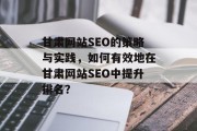 甘肃网站SEO的策略与实践,如何有效地在甘肃网站SEO中提升排名? 甘肃网站SEO的策略与实践,如何有效地在甘肃网站SEO中提升排名?