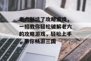 老六别坑了攻略游戏,一招教你轻松破解老六的攻略游戏,轻松上手,带你畅游三国 老六别坑了攻略游戏,一招教你轻松破解老六的攻略游戏,轻松上手,带你畅游三国