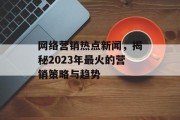 网络营销热点新闻,揭秘2023年最火的营销策略与趋势 网络营销热点新闻,揭秘2023年最火的营销策略与趋势