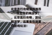 北京出行攻略游戏推荐——玩出你的畅游梦!,北京出行攻略,游玩畅游梦,这里有你想要的游戏玩法! 北京出行攻略游戏推荐——玩出你的畅游梦!,北京出行攻略,游玩畅游梦,这里有你想要的游戏玩法!
