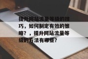 提升网站流量等级的技巧,如何制定有效的策略?,提升网站流量等级的方法有哪些? 提升网站流量等级的技巧,如何制定有效的策略?,提升网站流量等级的方法有哪些?