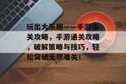 玩出大乐趣——手游通关攻略,手游通关攻略,破解策略与技巧,轻松突破无尽难关! 玩出大乐趣——手游通关攻略,手游通关攻略,破解策略与技巧,轻松突破无尽难关!